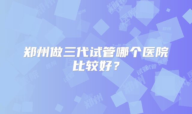 郑州做三代试管哪个医院比较好？
