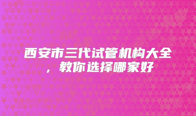 西安市三代试管机构大全,教你选择哪家好