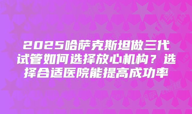 2025哈萨克斯坦做三代试管如何选择放心机构？选择合适医院能提高成功率
