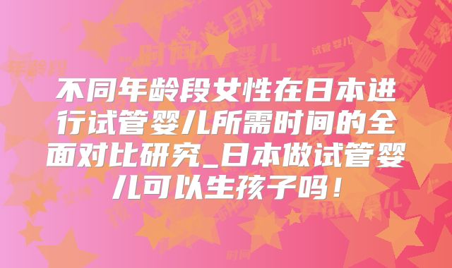 不同年龄段女性在日本进行试管婴儿所需时间的全面对比研究_日本做试管婴儿可以生孩子吗！