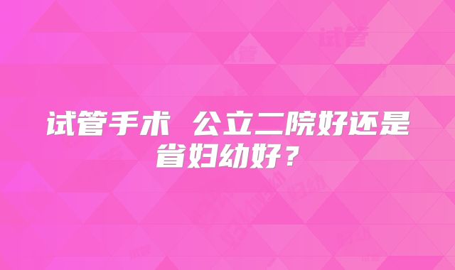 试管手术 公立二院好还是省妇幼好？