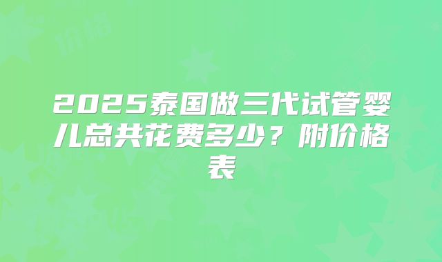 2025泰国做三代试管婴儿总共花费多少?附价格表