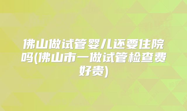 佛山做试管婴儿还要住院吗(佛山市一做试管检查费好贵)