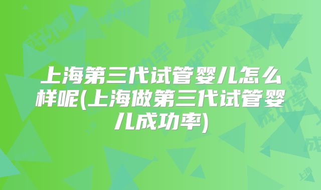 上海第三代试管婴儿怎么样呢(上海做第三代试管婴儿成功率)
