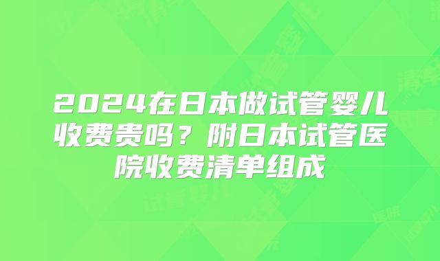 2024在日本做试管婴儿收费贵吗？附日本试管医院收费清单组成