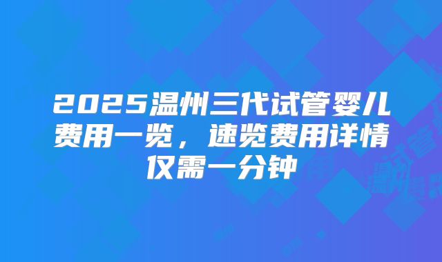 2025温州三代试管婴儿费用一览，速览费用详情仅需一分钟