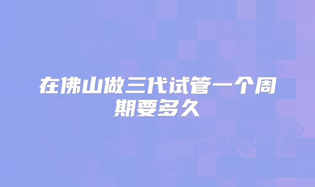在佛山做三代试管一个周期要多久