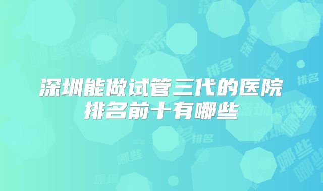 深圳能做试管三代的医院排名前十有哪些