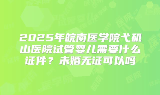 2025年皖南医学院弋矶山医院试管婴儿需要什么证件？未婚无证可以吗