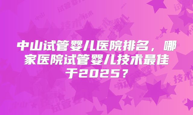 中山试管婴儿医院排名，哪家医院试管婴儿技术最佳于2025？