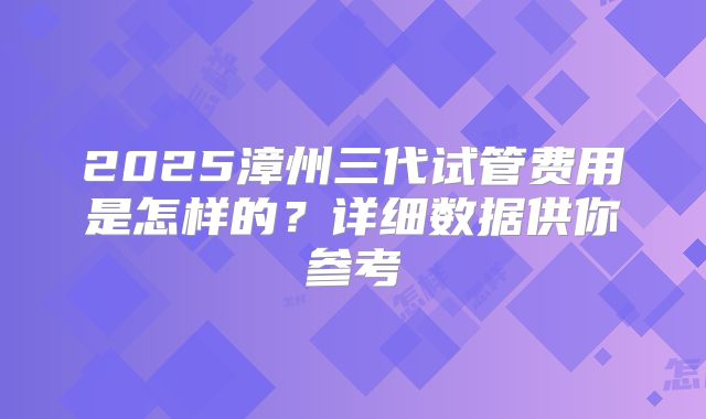 2025漳州三代试管费用是怎样的？详细数据供你参考