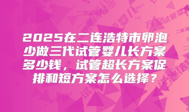 2025在二连浩特市卵泡少做三代试管婴儿长方案多少钱,试管超长方案促排和短方案怎么选择?