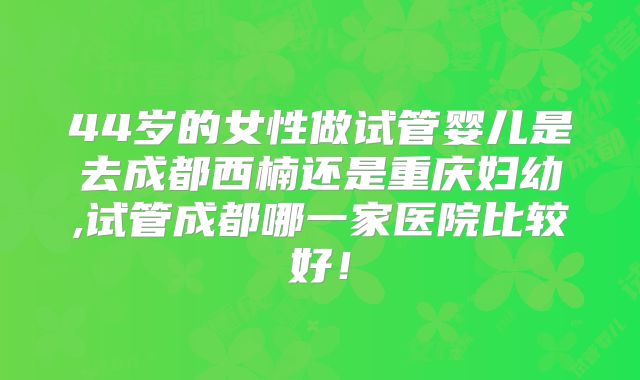 44岁的女性做试管婴儿是去成都西楠还是重庆妇幼,试管成都哪一家医院比较好！