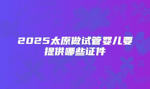 2025太原做试管婴儿要提供哪些证件