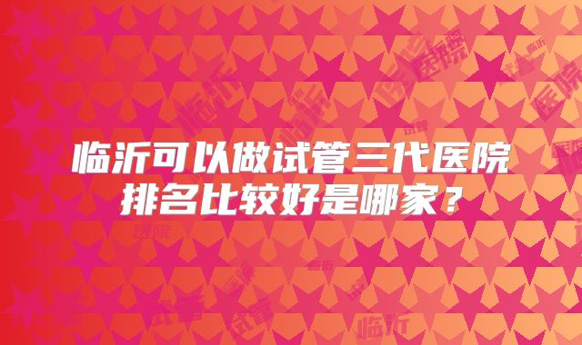 临沂可以做试管三代医院排名比较好是哪家？