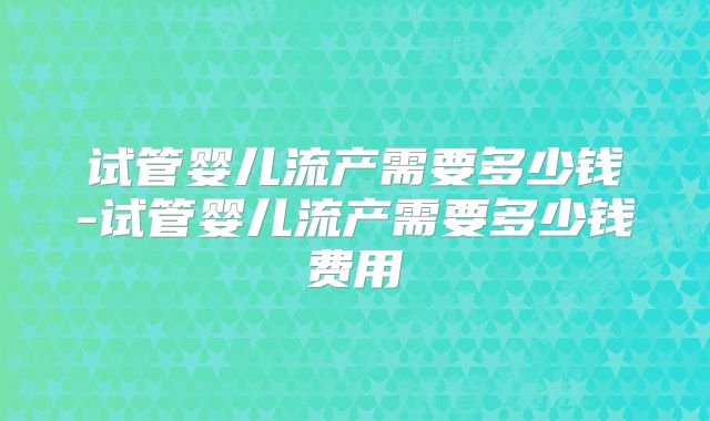 试管婴儿流产需要多少钱-试管婴儿流产需要多少钱费用