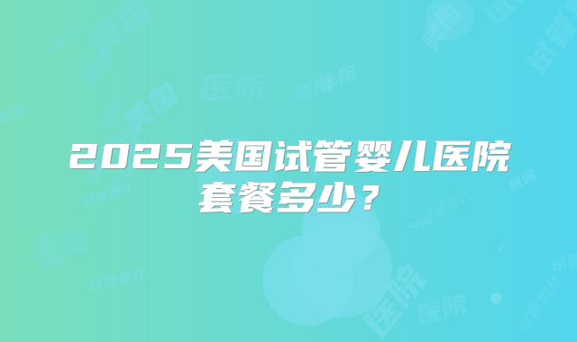 2025美国试管婴儿医院套餐多少？