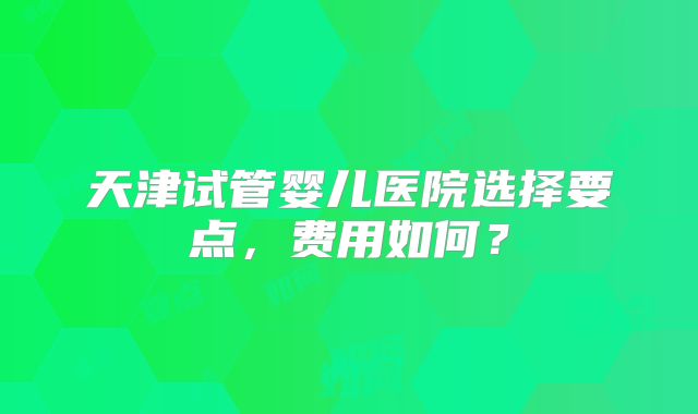 天津试管婴儿医院选择要点，费用如何？