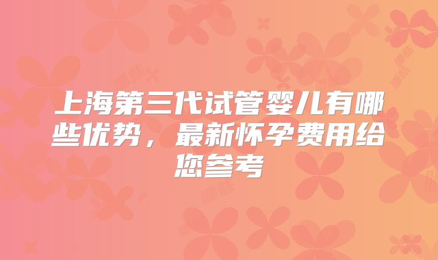上海第三代试管婴儿有哪些优势，最新怀孕费用给您参考