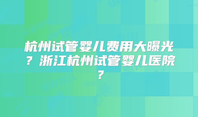 杭州试管婴儿费用大曝光？浙江杭州试管婴儿医院？
