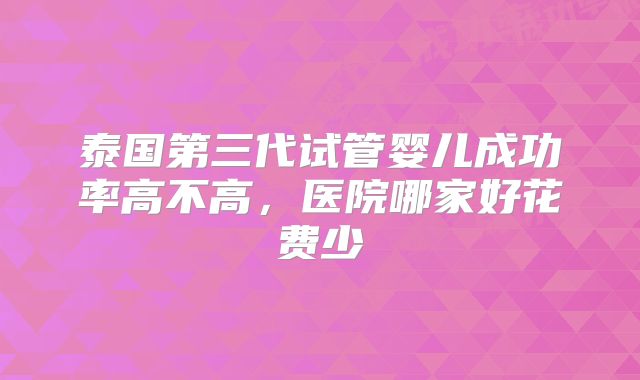 泰国第三代试管婴儿成功率高不高，医院哪家好花费少