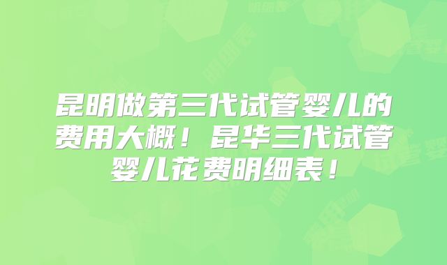 昆明做第三代试管婴儿的费用大概！昆华三代试管婴儿花费明细表！