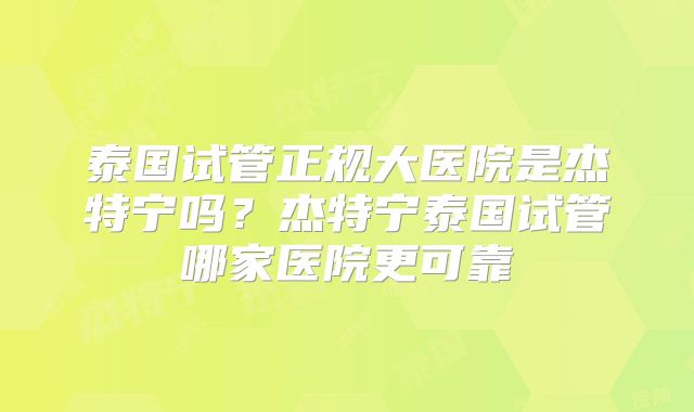 泰国试管正规大医院是杰特宁吗？杰特宁泰国试管哪家医院更可靠
