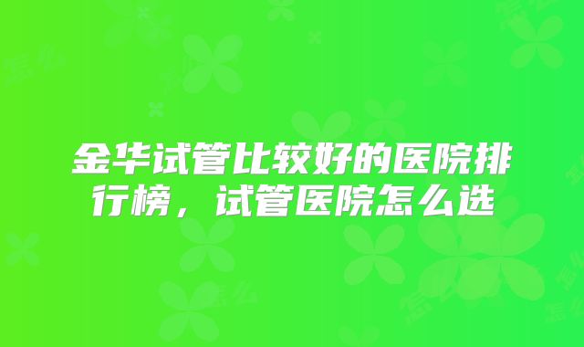 金华试管比较好的医院排行榜，试管医院怎么选