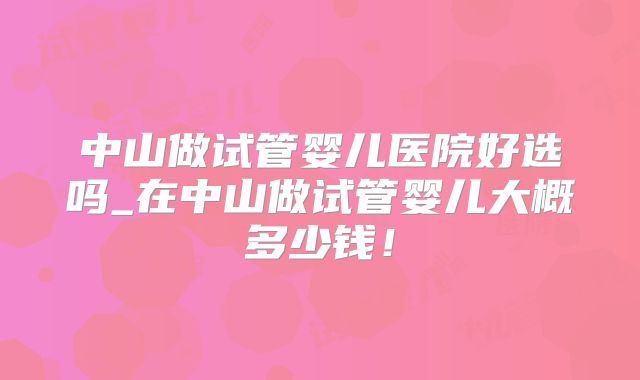 中山做试管婴儿医院好选吗_在中山做试管婴儿大概多少钱！