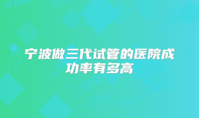 宁波做三代试管的医院成功率有多高