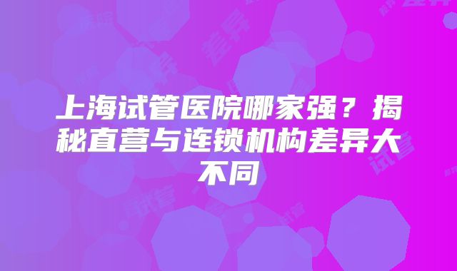 上海试管医院哪家强？揭秘直营与连锁机构差异大不同