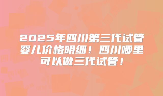 2025年四川第三代试管婴儿价格明细！四川哪里可以做三代试管！