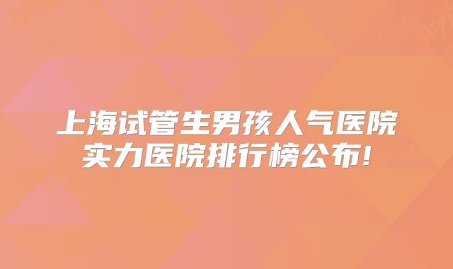 上海试管生男孩人气医院实力医院排行榜公布!