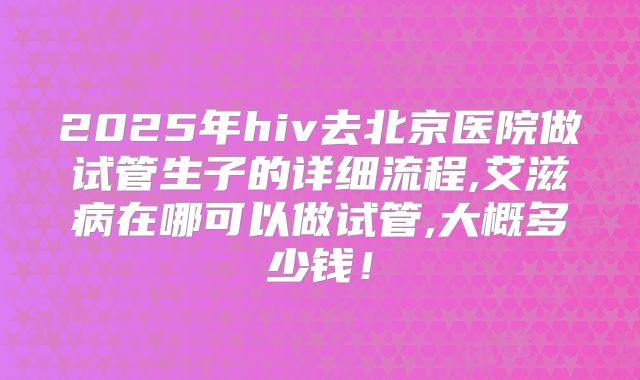 2025年hiv去北京医院做试管生子的详细流程,艾滋病在哪可以做试管,大概多少钱！