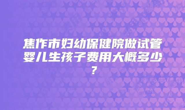 焦作市妇幼保健院做试管婴儿生孩子费用大概多少？