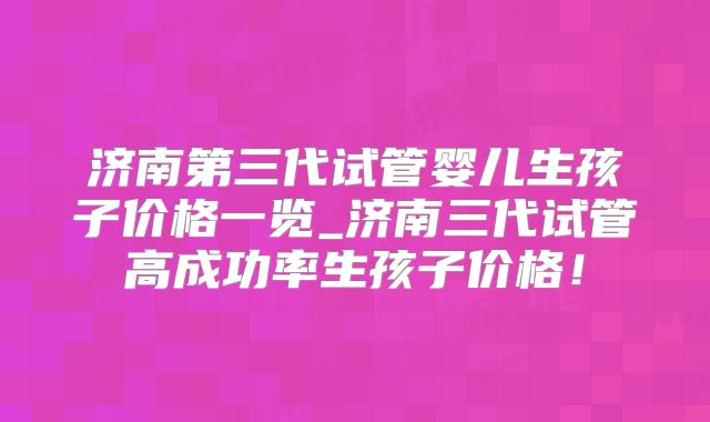 济南第三代试管婴儿生孩子价格一览_济南三代试管高成功率生孩子价格!