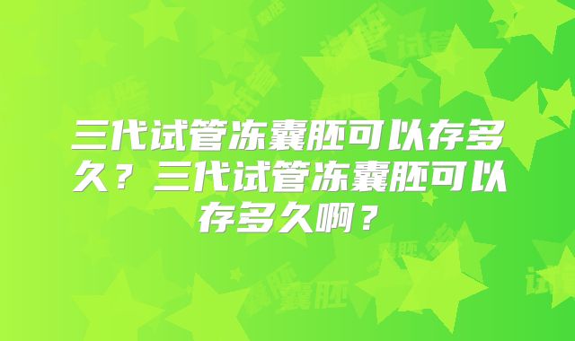 三代试管冻囊胚可以存多久？三代试管冻囊胚可以存多久啊？