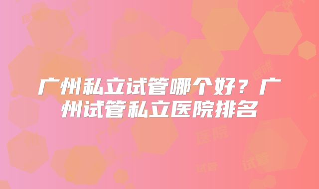 广州私立试管哪个好?广州试管私立医院排名