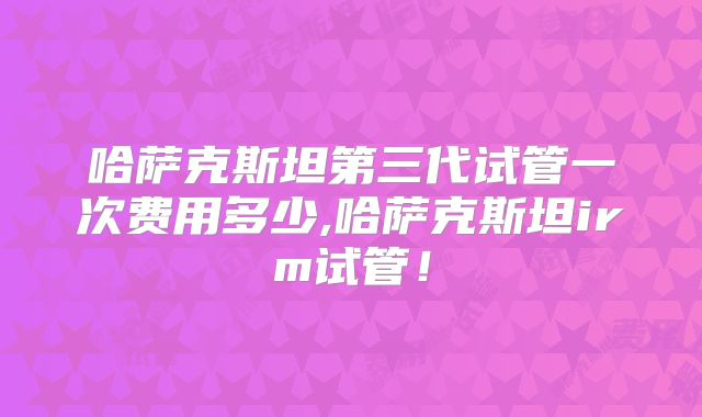 哈萨克斯坦第三代试管一次费用多少,哈萨克斯坦irm试管!