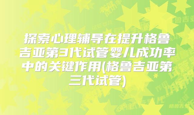 探索心理辅导在提升格鲁吉亚第3代试管婴儿成功率中的关键作用(格鲁吉亚第三代试管)