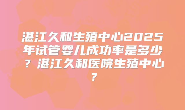 湛江久和生殖中心2025年试管婴儿成功率是多少?湛江久和医院生殖中心?