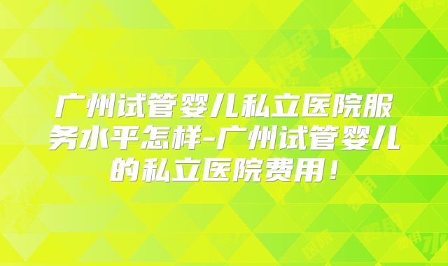 广州试管婴儿私立医院服务水平怎样-广州试管婴儿的私立医院费用!