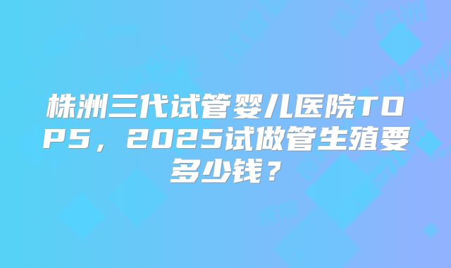 株洲三代试管婴儿医院TOP5，2025试做管生殖要多少钱？