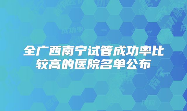 全广西南宁试管成功率比较高的医院名单公布