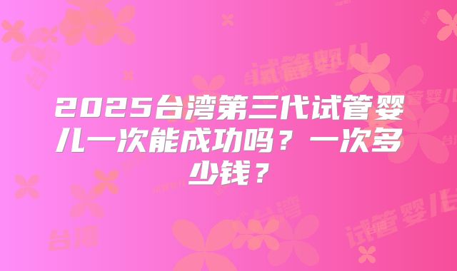 2025台湾第三代试管婴儿一次能成功吗？一次多少钱？