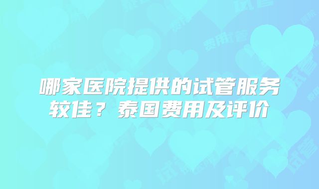 哪家医院提供的试管服务较佳？泰国费用及评价