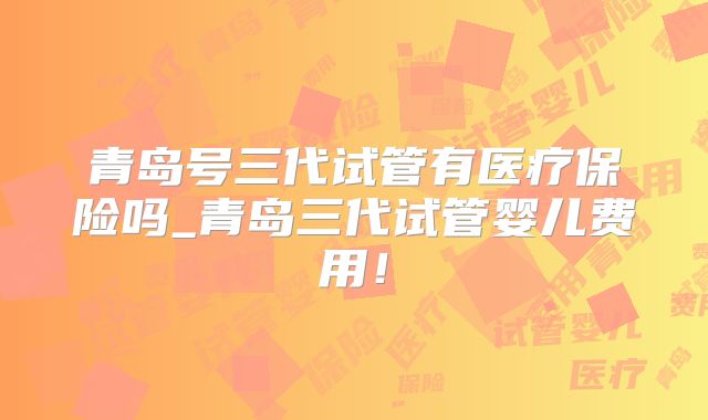 青岛号三代试管有医疗保险吗_青岛三代试管婴儿费用！
