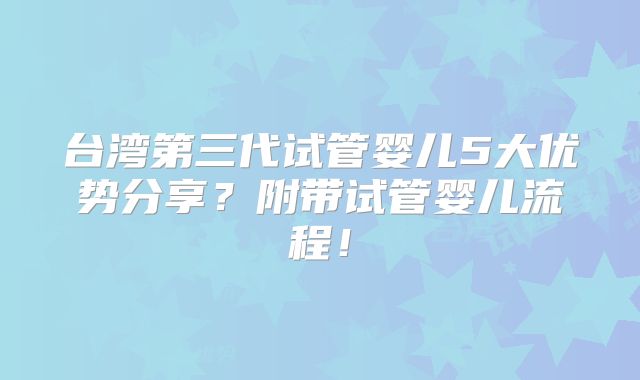 台湾第三代试管婴儿5大优势分享?附带试管婴儿流程!