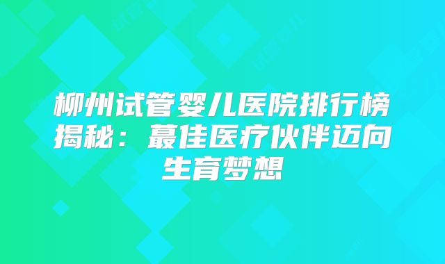 柳州试管婴儿医院排行榜揭秘：蕞佳医疗伙伴迈向生育梦想