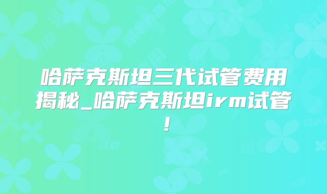 哈萨克斯坦三代试管费用揭秘_哈萨克斯坦irm试管！